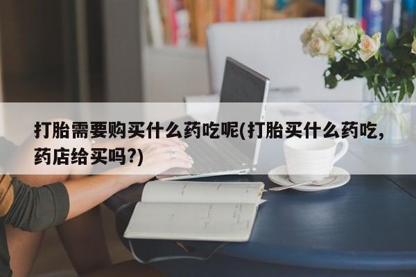 老闵行私人打胎药打胎需要购买什么药吃呢(打胎买什么药吃,药店给买吗?)