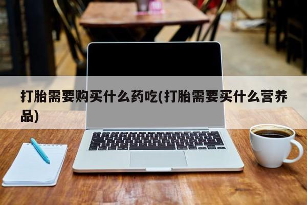 老闵行私人打胎药打胎需要购买什么药吃(打胎需要买什么营养品)